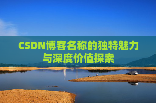 CSDN博客名称的独特魅力与深度价值探索 CSDN博客名称的独特魅力与深度价值探索